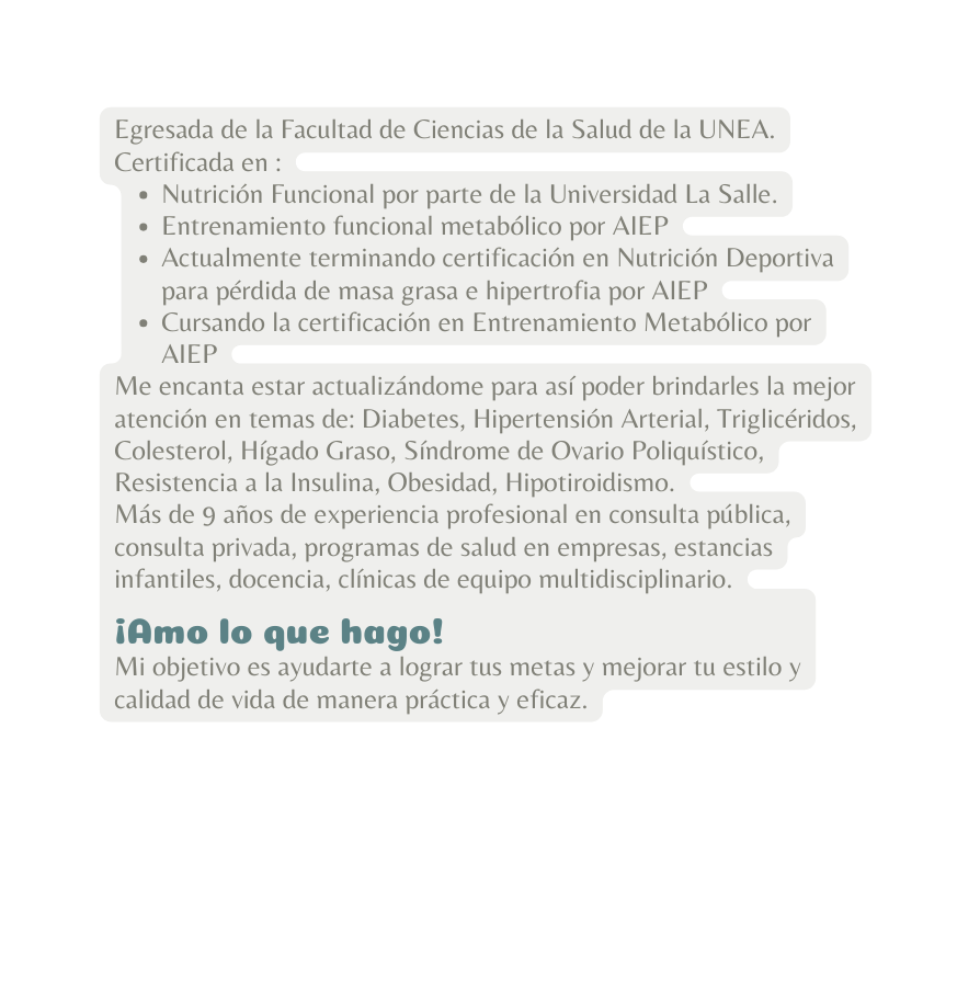 Egresada de la Facultad de Ciencias de la Salud de la UNEA Certificada en Nutrición Funcional por parte de la Universidad La Salle Entrenamiento funcional metabólico por AIEP Actualmente terminando certificación en Nutrición Deportiva para pérdida de masa grasa e hipertrofia por AIEP Cursando la certificación en Entrenamiento Metabólico por AIEP Me encanta estar actualizándome para así poder brindarles la mejor atención en temas de Diabetes Hipertensión Arterial Triglicéridos Colesterol Hígado Graso Síndrome de Ovario Poliquístico Resistencia a la Insulina Obesidad Hipotiroidismo Más de 9 años de experiencia profesional en consulta pública consulta privada programas de salud en empresas estancias infantiles docencia clínicas de equipo multidisciplinario Amo lo que hago Mi objetivo es ayudarte a lograr tus metas y mejorar tu estilo y calidad de vida de manera práctica y eficaz